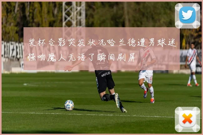 奖杯合影突发状况哈兰德遭男球迷强吻魔人无语了瞬间刷屏