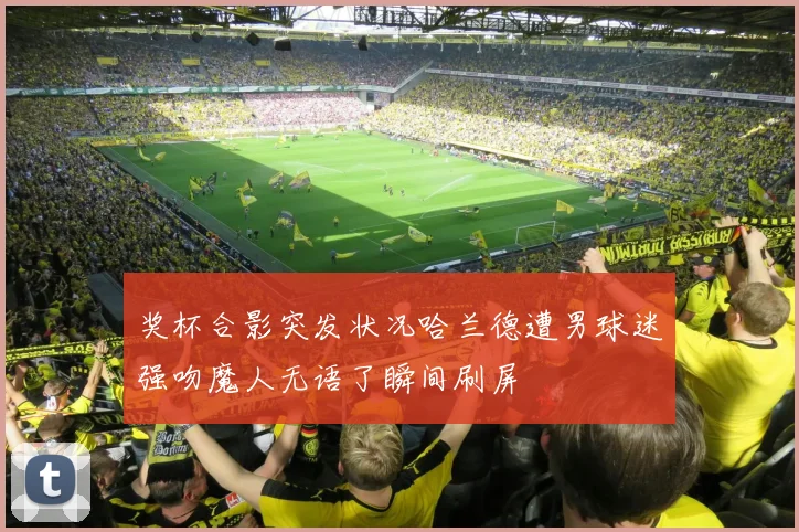 奖杯合影突发状况哈兰德遭男球迷强吻魔人无语了瞬间刷屏