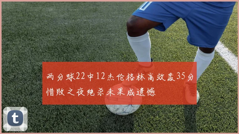 两分球22中12杰伦格林高效轰35分惜败之夜绝杀未果成遗憾