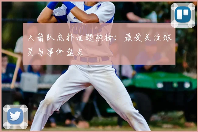 火箭队虎扑话题热榜：最受关注球员与事件盘点