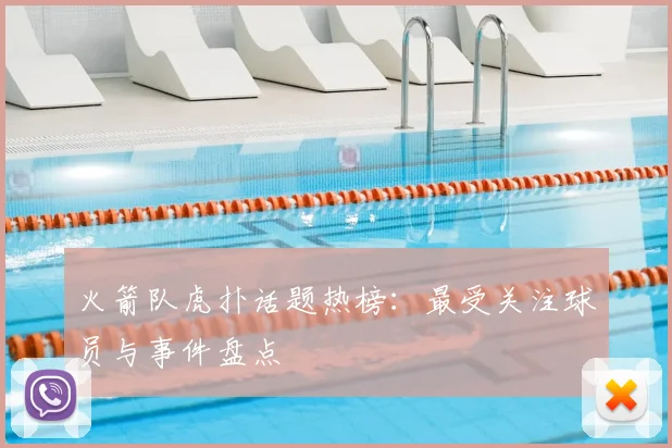 火箭队虎扑话题热榜：最受关注球员与事件盘点