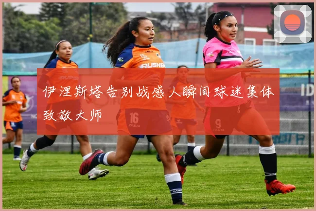 伊涅斯塔告别战感人瞬间球迷集体致敬大师