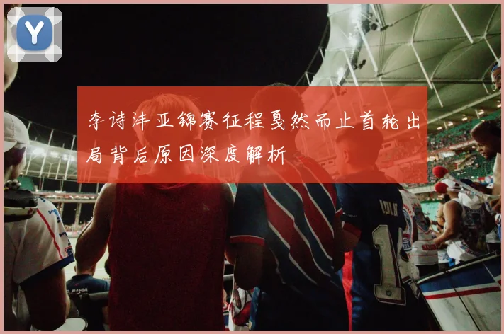 李诗沣亚锦赛征程戛然而止首轮出局背后原因深度解析